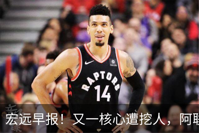 宏远早报！又一核心遭挖人，阿联回归职务确定，王仕鹏亲承归队！